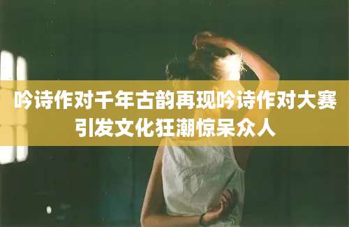 吟诗作对千年古韵再现吟诗作对大赛引发文化狂潮惊呆众人