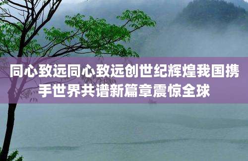 同心致远同心致远创世纪辉煌我国携手世界共谱新篇章震惊全球