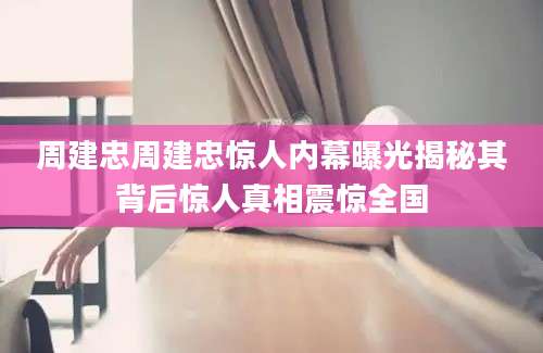 周建忠周建忠惊人内幕曝光揭秘其背后惊人真相震惊全国
