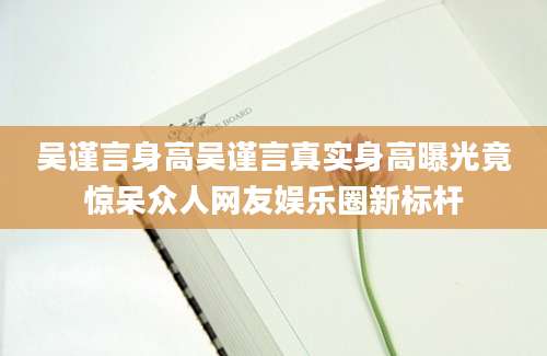 吴谨言身高吴谨言真实身高曝光竟惊呆众人网友娱乐圈新标杆