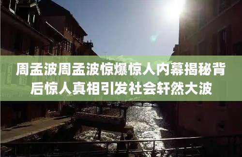 周孟波周孟波惊爆惊人内幕揭秘背后惊人真相引发社会轩然大波