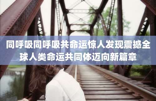 同呼吸同呼吸共命运惊人发现震撼全球人类命运共同体迈向新篇章