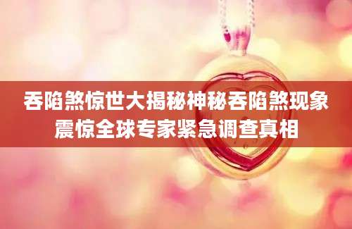 吞陷煞惊世大揭秘神秘吞陷煞现象震惊全球专家紧急调查真相
