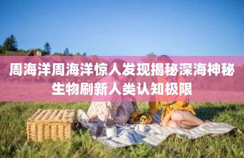 周海洋周海洋惊人发现揭秘深海神秘生物刷新人类认知极限
