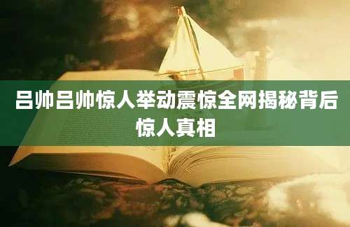 吕帅吕帅惊人举动震惊全网揭秘背后惊人真相