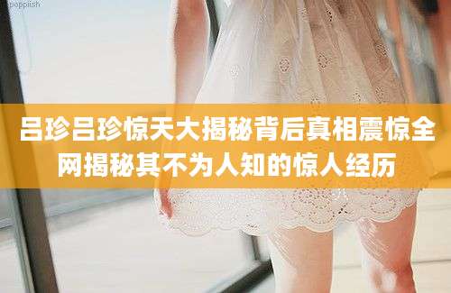 吕珍吕珍惊天大揭秘背后真相震惊全网揭秘其不为人知的惊人经历