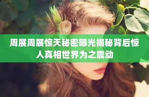 周展周展惊天秘密曝光揭秘背后惊人真相世界为之震动