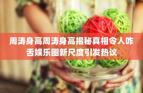 周涛身高周涛身高揭秘真相令人咋舌娱乐圈新尺度引发热议
