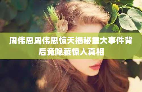 周伟思周伟思惊天揭秘重大事件背后竟隐藏惊人真相