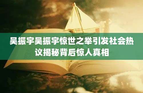 吴振宇吴振宇惊世之举引发社会热议揭秘背后惊人真相