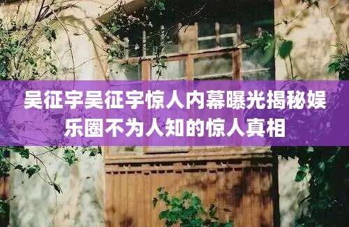 吴征宇吴征宇惊人内幕曝光揭秘娱乐圈不为人知的惊人真相