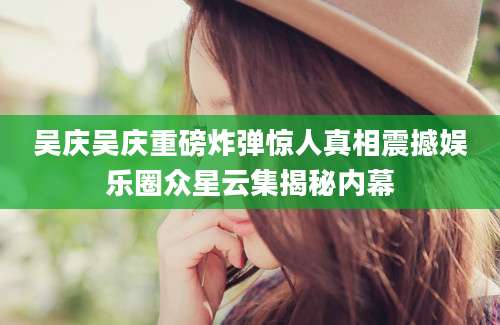 吴庆吴庆重磅炸弹惊人真相震撼娱乐圈众星云集揭秘内幕