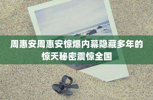 周惠安周惠安惊爆内幕隐藏多年的惊天秘密震惊全国