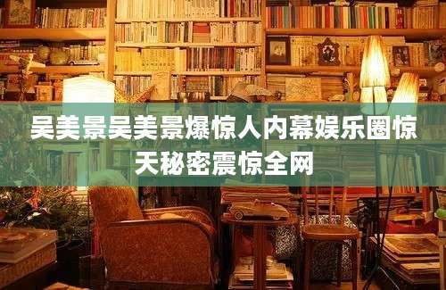 吴美景吴美景爆惊人内幕娱乐圈惊天秘密震惊全网