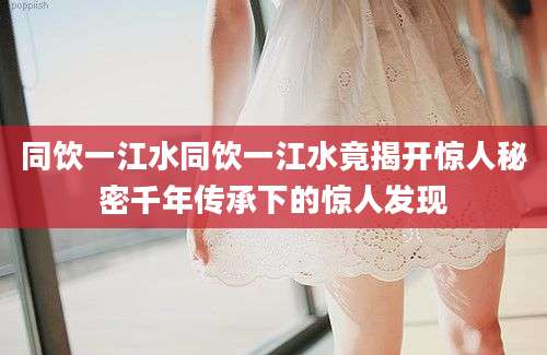 同饮一江水同饮一江水竟揭开惊人秘密千年传承下的惊人发现