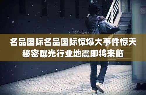 名品国际名品国际惊爆大事件惊天秘密曝光行业地震即将来临