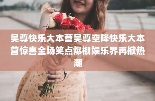 吴尊快乐大本营吴尊空降快乐大本营惊喜全场笑点爆棚娱乐界再掀热潮