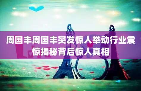 周国丰周国丰突发惊人举动行业震惊揭秘背后惊人真相
