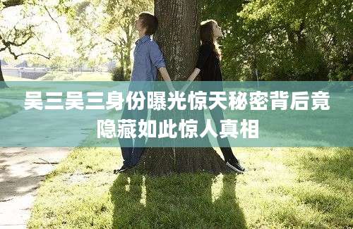 吴三吴三身份曝光惊天秘密背后竟隐藏如此惊人真相