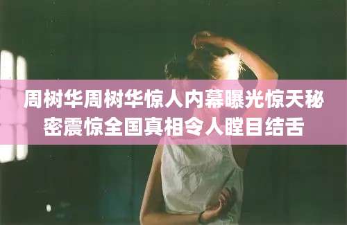 周树华周树华惊人内幕曝光惊天秘密震惊全国真相令人瞠目结舌