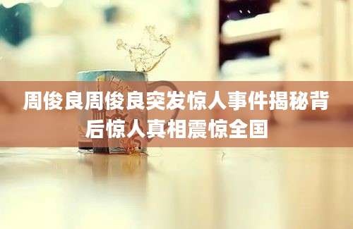 周俊良周俊良突发惊人事件揭秘背后惊人真相震惊全国