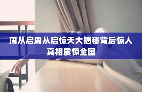 周从启周从启惊天大揭秘背后惊人真相震惊全国