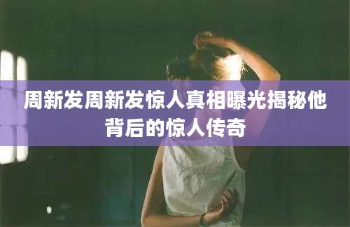周新发周新发惊人真相曝光揭秘他背后的惊人传奇