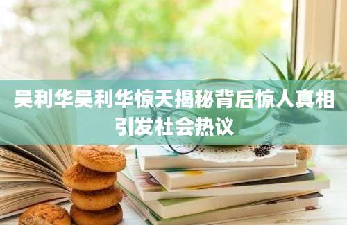吴利华吴利华惊天揭秘背后惊人真相引发社会热议