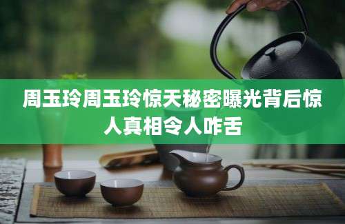 周玉玲周玉玲惊天秘密曝光背后惊人真相令人咋舌
