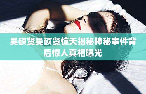 吴硕贤吴硕贤惊天揭秘神秘事件背后惊人真相曝光