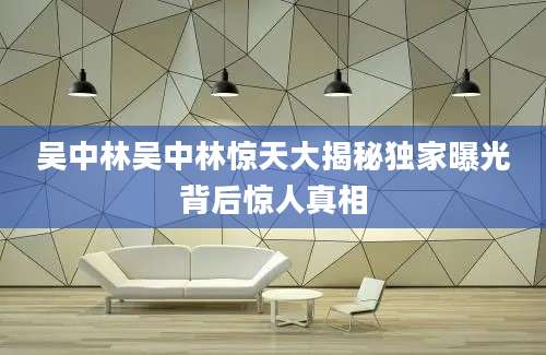 吴中林吴中林惊天大揭秘独家曝光背后惊人真相
