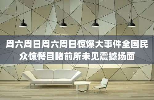 周六周日周六周日惊爆大事件全国民众惊愕目睹前所未见震撼场面