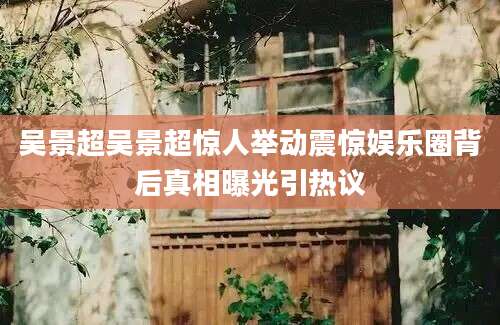 吴景超吴景超惊人举动震惊娱乐圈背后真相曝光引热议