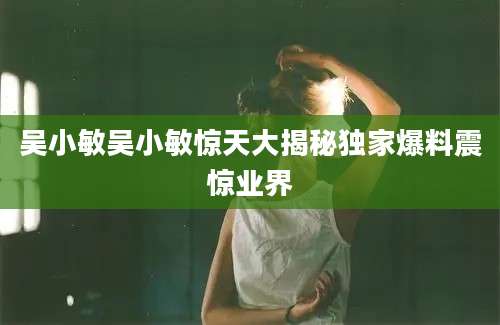 吴小敏吴小敏惊天大揭秘独家爆料震惊业界