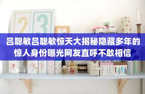 吕聪敏吕聪敏惊天大揭秘隐藏多年的惊人身份曝光网友直呼不敢相信