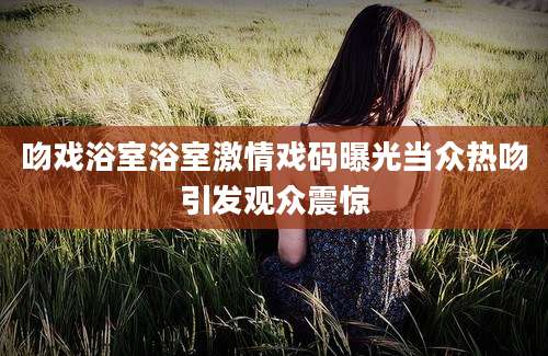 吻戏浴室浴室激情戏码曝光当众热吻引发观众震惊