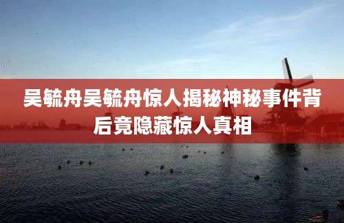吴毓舟吴毓舟惊人揭秘神秘事件背后竟隐藏惊人真相
