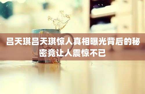 吕天琪吕天琪惊人真相曝光背后的秘密竟让人震惊不已