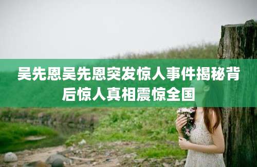 吴先恩吴先恩突发惊人事件揭秘背后惊人真相震惊全国