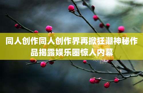 同人创作同人创作界再掀狂潮神秘作品揭露娱乐圈惊人内幕