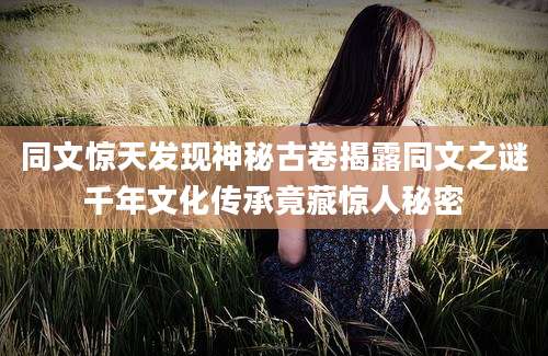 同文惊天发现神秘古卷揭露同文之谜千年文化传承竟藏惊人秘密