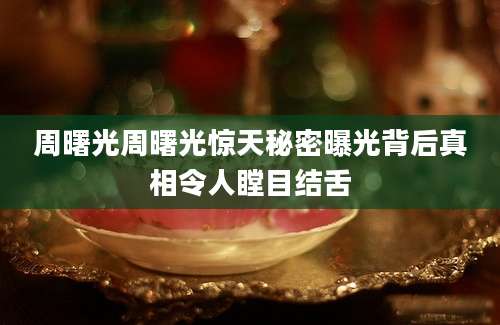 周曙光周曙光惊天秘密曝光背后真相令人瞠目结舌