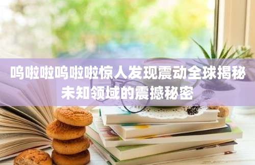 呜啦啦呜啦啦惊人发现震动全球揭秘未知领域的震撼秘密