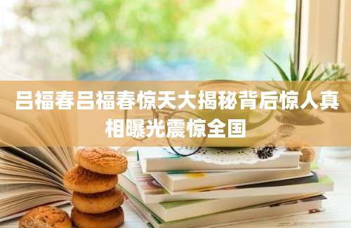 吕福春吕福春惊天大揭秘背后惊人真相曝光震惊全国