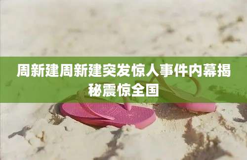 周新建周新建突发惊人事件内幕揭秘震惊全国
