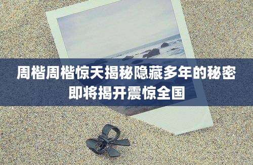 周楷周楷惊天揭秘隐藏多年的秘密即将揭开震惊全国