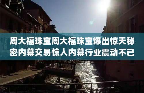 周大福珠宝周大福珠宝爆出惊天秘密内幕交易惊人内幕行业震动不已