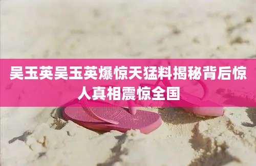 吴玉英吴玉英爆惊天猛料揭秘背后惊人真相震惊全国