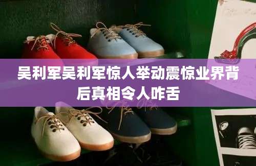 吴利军吴利军惊人举动震惊业界背后真相令人咋舌