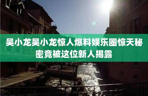 吴小龙吴小龙惊人爆料娱乐圈惊天秘密竟被这位新人揭露